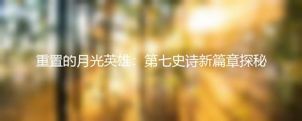 重置的月光英雄：第七史诗新篇章探秘