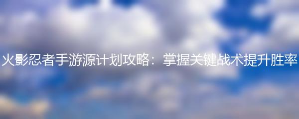 火影忍者手游源计划攻略：掌握关键战术提升胜率