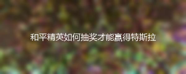 和平精英如何抽奖才能赢得特斯拉
