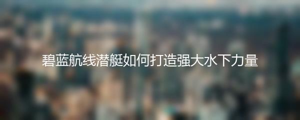 碧蓝航线潜艇如何打造强大水下力量