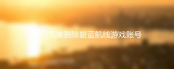 如何完美删除碧蓝航线游戏账号