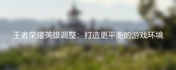 王者荣耀英雄调整：打造更平衡的游戏环境