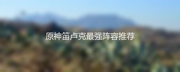 原神笛卢克最强阵容推荐