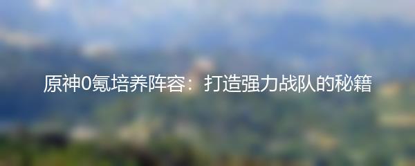 原神0氪培养阵容：打造强力战队的秘籍