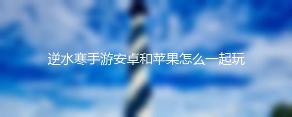 逆水寒手游安卓和苹果怎么一起玩