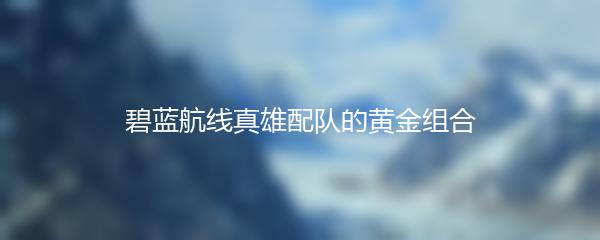 碧蓝航线真雄配队的黄金组合