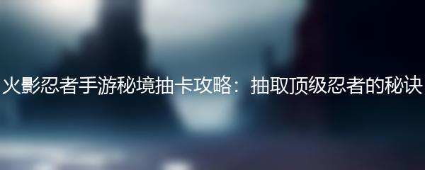 火影忍者手游秘境抽卡攻略：抽取顶级忍者的秘诀