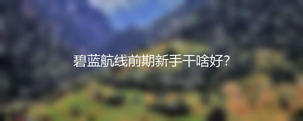 碧蓝航线前期新手干啥好？