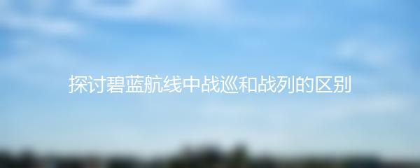 探讨碧蓝航线中战巡和战列的区别