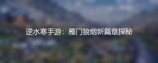 逆水寒手游：雁门狼烟新篇章探秘