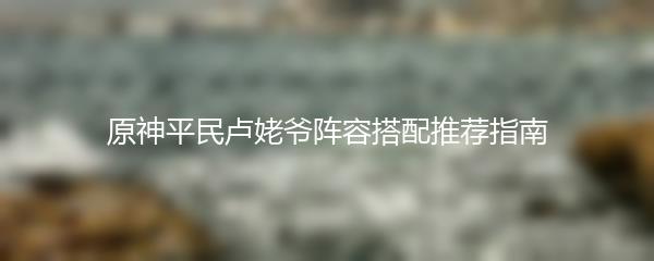原神平民卢姥爷阵容搭配推荐指南