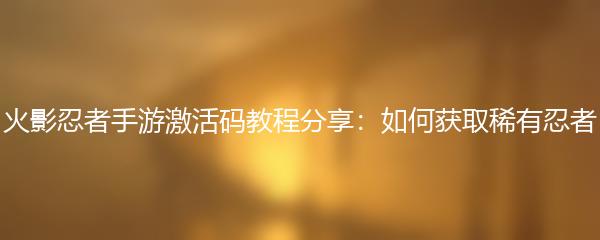 火影忍者手游激活码教程分享：如何获取稀有忍者