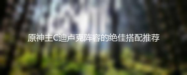 原神主C迪卢克阵容的绝佳搭配推荐