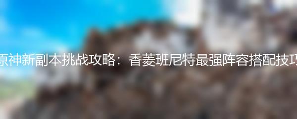 原神新副本挑战攻略：香菱班尼特最强阵容搭配技巧