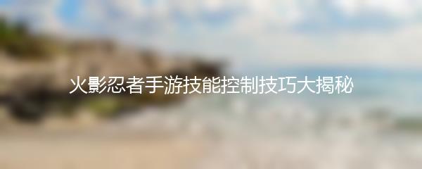 火影忍者手游技能控制技巧大揭秘