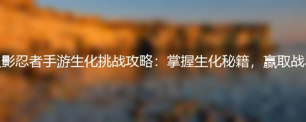 火影忍者手游生化挑战攻略：掌握生化秘籍，赢取战斗