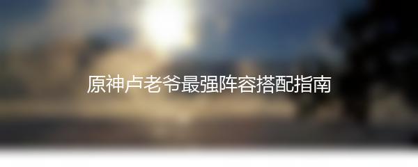 原神卢老爷最强阵容搭配指南