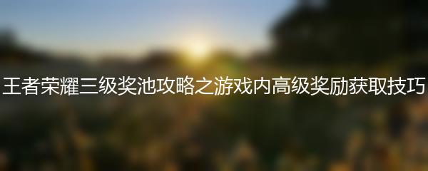 王者荣耀三级奖池攻略之游戏内高级奖励获取技巧
