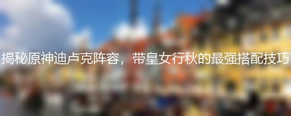 揭秘原神迪卢克阵容，带皇女行秋的最强搭配技巧