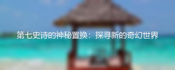 第七史诗的神秘置换：探寻新的奇幻世界