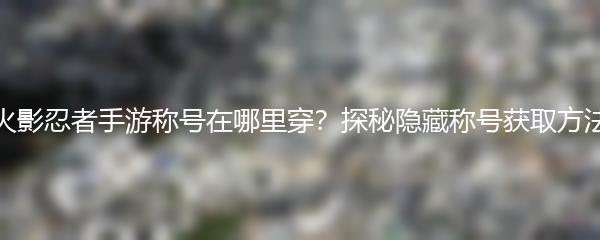 火影忍者手游称号在哪里穿？探秘隐藏称号获取方法