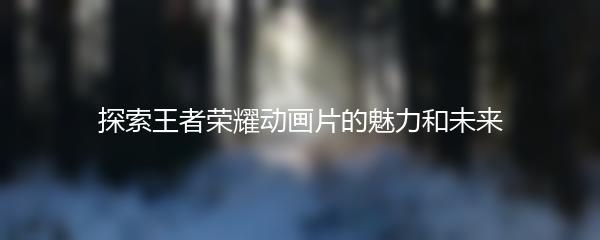 探索王者荣耀动画片的魅力和未来