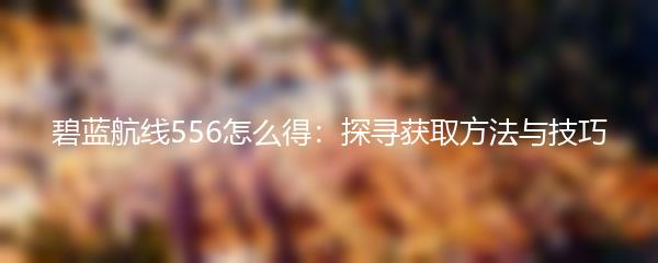 碧蓝航线556怎么得：探寻获取方法与技巧