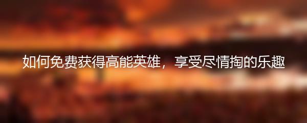 如何免费获得高能英雄，享受尽情掏的乐趣