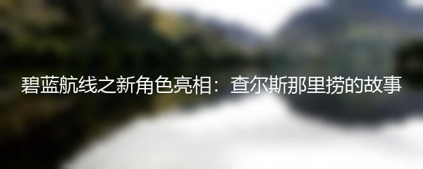 碧蓝航线之新角色亮相：查尔斯那里捞的故事