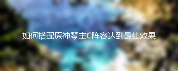 如何搭配原神琴主C阵容达到最佳效果