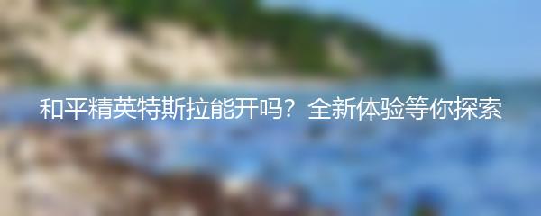 和平精英特斯拉能开吗？全新体验等你探索