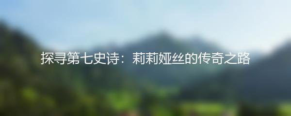 探寻第七史诗：莉莉娅丝的传奇之路