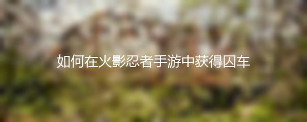 如何在火影忍者手游中获得囚车