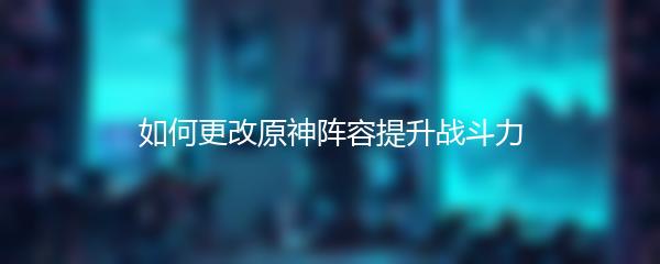 如何更改原神阵容提升战斗力