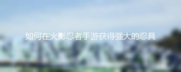 如何在火影忍者手游获得强大的忍具