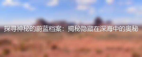探寻神秘的蔚蓝档案：揭秘隐藏在深海中的奥秘