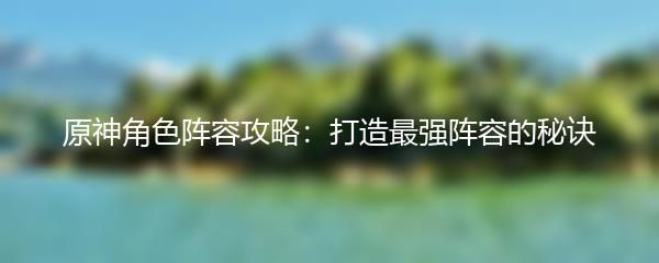 原神角色阵容攻略：打造最强阵容的秘诀