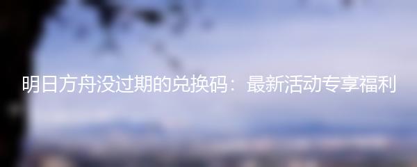 明日方舟没过期的兑换码：最新活动专享福利