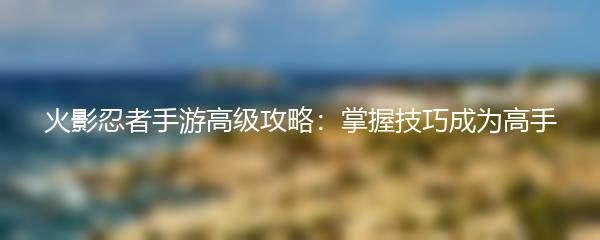 火影忍者手游高级攻略：掌握技巧成为高手