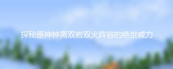 探秘原神钟离双岩双火阵容的绝世威力