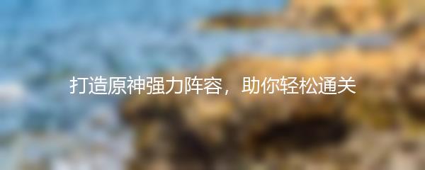 打造原神强力阵容，助你轻松通关