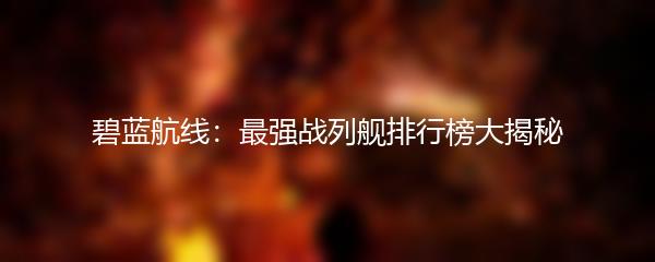 碧蓝航线：最强战列舰排行榜大揭秘