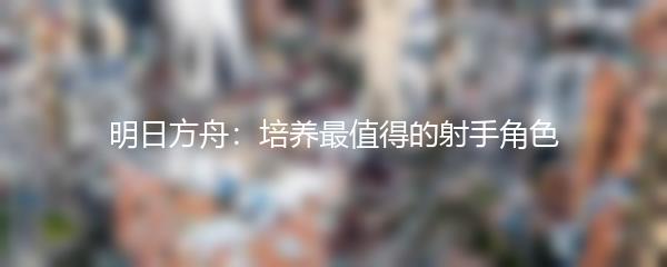 明日方舟：培养最值得的射手角色