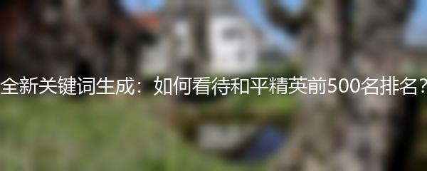 全新关键词生成：如何看待和平精英前500名排名？