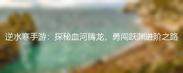 逆水寒手游：探秘血河腾龙，勇闯跃渊进阶之路