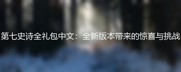 第七史诗全礼包中文：全新版本带来的惊喜与挑战