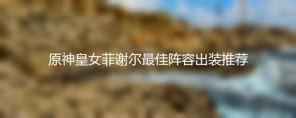 原神皇女菲谢尔最佳阵容出装推荐