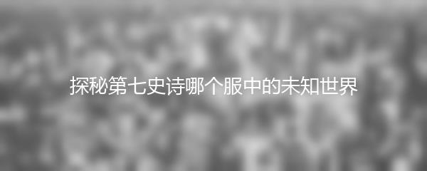 探秘第七史诗哪个服中的未知世界