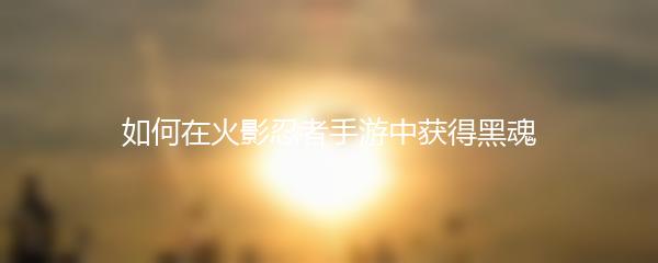 如何在火影忍者手游中获得黑魂