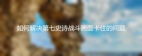 如何解决第七史诗战斗画面卡住的问题